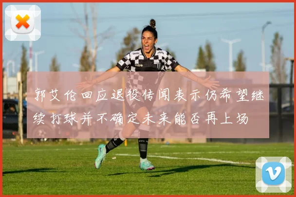 郭艾伦回应退役传闻表示仍希望继续打球并不确定未来能否再上场