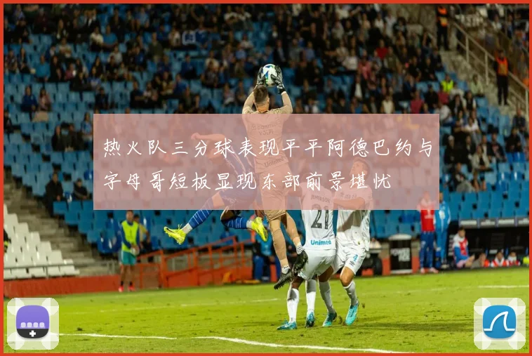 热火队三分球表现平平阿德巴约与字母哥短板显现东部前景堪忧