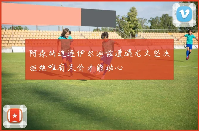 阿森纳追逐伊尔迪兹遭遇尤文坚决拒绝唯有天价才能动心